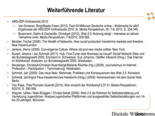Digitale WohnzimmeSeite
Weiterführende Literatur
– ARD-ZDF-Onlinestudie 2010:
– Van Eimeren, Birgit/Beate Frees (2010): Fast 50 Millionen Deutsche online – Multimedia für alle?
Ergebnisse der ARD/ZDF-Onlinestudie 2010. In: Media Perspektiven, Nr. 7-8, 2010, S. 334-349.
– Busemann, Katrin & Gscheidle, Christoph (2010). Web 2.0: Nutzung steigt – Interesse an aktiver
Teilnahme sinkt. Media Perspektiven, 7-8/2010, 359-368.
– Benkler, Yochai (2006): The Wealth of Networks. How social production transforms markets and freedom.
New Haven/London.
– Jenkins, Henry (2006): Convergence Culture. Where old and new media collide. New York.
– Kunert, Jessica / Jan Schmidt (2011): Hub, Fine-Tuner oder Business as Usual? Social Network Sites und
die Bundestagswahl 2009. Erscheint in: Schweitzer, Eva Johanna / Steffen Albrecht (Hrsg.): Das Internet
im Wahlkampf. Analysen zur Bundestagswahl 2009. Wiesbaden.
– Neuberger, Christoph/Christian Nuernbergk/Melanie Rischke (Hg.) (2009): Journalismus im Internet.
Profession – Partizipation – Technisierung. Wiesbaden.
– Schmidt, Jan (2009): Das neue Netz. Merkmale, Praktiken und Konsequenzen des Web 2.0. Konstanz.
– Schmidt, Jan/Ingrid Paus-Hasebrink/Uwe Hasebrink (Hrsg.) (2009): Heranwachsen mit dem Social Web.
Berlin.
– Von Pape, Thilo/Thorsten Quandt (2010): Wen erreicht der Wahlkampf 2.0? In: Media-Perspektiven,
9/2010, S. 390-398.
– Wagner, Ulrike / Niels Brüggen / Christa Gebel (2009): Web 2.0 als Rahmen für Selbstdarstellung und
Vernetzung Jugendlicher. Analyse jugendnaher Plattformen und ausgewählter Selbstdarstellungen von 14-
bis 20-Jährigen. München.
 
