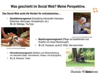 Digitale WohnzimmeSeite
Was geschieht im Social Web? Meine Perspektive.
Das Social Web senkt die Hürden für onlinebasiertes…
www.flickr.com/photos/44029537@N00/12760664/
– Identitätsmanagement (Darstellung individueller Interessen,
Erlebnisse, Meinungen, Kompetenzen, etc.)
 z.B. Weblogs, YouTube
http://flickr.com/photos/mylesdgrant/495698908/
– Beziehungsmanagement (Pflege von bestehenden und
Knüpfen von neuen Beziehungen)
  z.B. Facebook, studiVZ, XING, Wer-kennt-Wen
http://www.flickr.com/photos/axels_bilder/1267008046/
– Informationsmanagement (Selektion und Weiterverbreitung
von relevanten Daten, Informationen, Wissen- und Kulturgütern)
  z.B. Wikipedia, Twitter
 