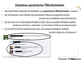Digitale WohnzimmeSeite
Entstehen persönlicher Öffentlichkeiten
• Das Social Web unterstützt das Entstehen von persönlichen Öffentlichkeiten, in denen
• (a) Informationen nach Kriterien der persönlichen Relevanz ausgewählt werden,
[anstatt nach journalistischen Nachrichtenfaktoren]
• (b) man sich an ein (intendiertes) Publikum richtet, das aus sozialen Kontakten besteht,
[anstatt des verstreuten, unbekannten, unverbundenen Publikums der Massenmedien]
• (c) und sich im Kommunikationsmodus des „Konversation betreibens“ befindet
[anstatt im Modus des „Publizierens“]
 