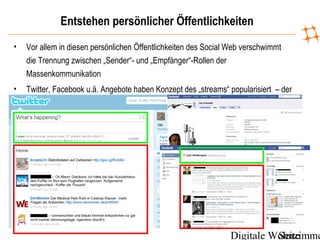 Digitale WohnzimmeSeite
Entstehen persönlicher Öffentlichkeiten
• Vor allem in diesen persönlichen Öffentlichkeiten des Social Web verschwimmt
die Trennung zwischen „Sender“- und „Empfänger“-Rollen der
Massenkommunikation
• Twitter, Facebook u.ä. Angebote haben Konzept des „streams“ popularisiert – der
konstante Informationsfluss, der an die Seite bzw. Stelle von statischem Text tritt
 
