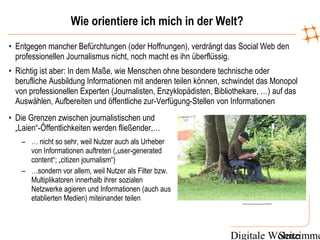 Digitale WohnzimmeSeite
Wie orientiere ich mich in der Welt?
http://www.flickr.com/photos/axels_bilder/1267008046/
• Die Grenzen zwischen journalistischen und
„Laien“-Öffentlichkeiten werden fließender,…
– … nicht so sehr, weil Nutzer auch als Urheber
von Informationen auftreten („user-generated
content“; „citizen journalism“)
– …sondern vor allem, weil Nutzer als Filter bzw.
Multiplikatoren innerhalb ihrer sozialen
Netzwerke agieren und Informationen (auch aus
etablierten Medien) miteinander teilen
• Entgegen mancher Befürchtungen (oder Hoffnungen), verdrängt das Social Web den
professionellen Journalismus nicht, noch macht es ihn überflüssig.
• Richtig ist aber: In dem Maße, wie Menschen ohne besondere technische oder
berufliche Ausbildung Informationen mit anderen teilen können, schwindet das Monopol
von professionellen Experten (Journalisten, Enzyklopädisten, Bibliothekare, …) auf das
Auswählen, Aufbereiten und öffentliche zur-Verfügung-Stellen von Informationen
 
