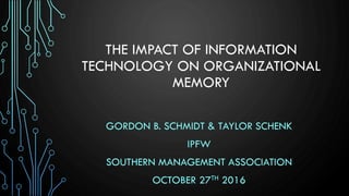 THE IMPACT OF INFORMATION
TECHNOLOGY ON ORGANIZATIONAL
MEMORY
GORDON B. SCHMIDT & TAYLOR SCHENK
IPFW
SOUTHERN MANAGEMENT ASSOCIATION
OCTOBER 27TH 2016
 