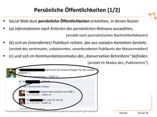 Persönliche Öffentlichkeiten (1/2)
 Social Web lässt persönliche Öffentlichkeiten entstehen, in denen Nutzer
 (a) Informationen nach Kriterien der persönlichen Relevanz auswählen,
                                   [anstatt nach journalistischen Nachrichtenfaktoren]
 (b) sich an (intendiertes) Publikum richten, das aus sozialen Kontakten besteht,
   [anstatt des verstreuten, unbekannten, unverbundenen Publikums der Massenmedien]
 (c) und sich im Kommunikationsmodus des „Konversation Betreibens“ befinden.
                                                *anstatt im Modus des „Publizierens“+




                                                                    Stendal    10 von 24
 