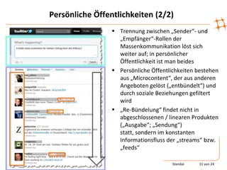 Persönliche Öffentlichkeiten (2/2)
                  Trennung zwischen „Sender“- und
                   „Empfänger“-Rollen der
                   Massenkommunikation löst sich
                   weiter auf; in persönlicher
                   Öffentlichkeit ist man beides
                  Persönliche Öffentlichkeiten bestehen
                   aus „Microcontent“, der aus anderen
                   Angeboten gelöst („entbündelt“) und
                   durch soziale Beziehungen gefiltert
                   wird
                  „Re-Bündelung“ findet nicht in
                   abgeschlossenen / linearen Produkten
                   („Ausgabe“; „Sendung“)
                   statt, sondern im konstanten
                   Informationsfluss der „streams“ bzw.
                   „feeds“

                                       Stendal   11 von 24
 