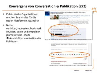 Konvergenz von Konversation & Publikation (2/2)

 Publizistische Organisationen
  machen ihre Inhalte für die
  neuen Plattformen zugänglich
 Nutzer
  verlinken, retweeten, bookmark
  en, liken, teilen und empfehlen
  journalistische Inhalte
   Anschlußkommunikation des
  Publikums




                                            Stendal   13 von 24
 