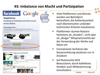 #3: Imbalance von Macht und Partizipation
                         Viele Plattformen und Dienste
                          werden von Betreibern
                          kontrolliert, die Aufmerksamkeit
                          nach ökonomischen und/oder
                          technischen Kriterien kanalisieren
                         Plattformen räumen Nutzern
                          höchstens als „Kunden“, nicht aber
                          als „Bürger“ Mitspracherechte bei
                          der Verwendung der Werke und
                          Daten ein
                         Formalisierte Verfahren der
                          Nutzeranhörung existieren nur in
                          Ansätzen
                         Auf Nutzerseite fehlt
                          Bewusstsein, durch kollektives
                          Handeln auch Mitbestimmung
                          einzufordern
                                           Stendal   19 von 24
 