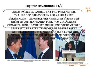 Digitale Revolution? (1/2)
   „in nur wenigen jahren hat das internet die
     Träume der Philosophen der Aufklärung
 verwirklicht und unser gesammeltes Wissen dem
  größten nur denkbaren Publikum zugänglich
gemacht. Demokratie und Menschenrechte wurden
  gestärkt, Staaten zu größerer Transparenz
   angehalten, und in einigen Ländern konnten
unterdrückte Menschen ihre Stimmen erheben, um
  gemeinsam im namen der freiheit zu handeln.“




Quelle: http://diepresse.com/home/techscience/internet/665746/eG8Gipfel_Sarkozy-fuer-ein-
                                    zivilisiertes-Internet
                                                                                            http://www.sueddeutsche.de/digital/sarkozys-netz-gipfel-in-paris-
                                                                                             die-internet-maechtigen-diskutieren-mit-sich-selbst-1.1101090

                                                                                                                         Stendal                    2 von 24
 
