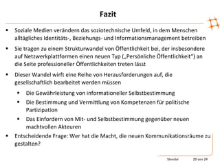 Fazit
   Soziale Medien verändern das soziotechnische Umfeld, in dem Menschen
    alltägliches Identitäts-, Beziehungs- und Informationsmanagement betreiben
   Sie tragen zu einem Strukturwandel von Öffentlichkeit bei, der insbesondere
    auf Netzwerkplattformen einen neuen Typ („Persönliche Öffentlichkeit“) an
    die Seite professioneller Öffentlichkeiten treten lässt
   Dieser Wandel wirft eine Reihe von Herausforderungen auf, die
    gesellschaftlich bearbeitet werden müssen
       Die Gewährleistung von informationeller Selbstbestimmung
       Die Bestimmung und Vermittlung von Kompetenzen für politische
        Partizipation
      Das Einfordern von Mit- und Selbstbestimmung gegenüber neuen
        machtvollen Akteuren
   Entscheidende Frage: Wer hat die Macht, die neuen Kommunikationsräume zu
    gestalten?

                                                                Stendal   20 von 24
 