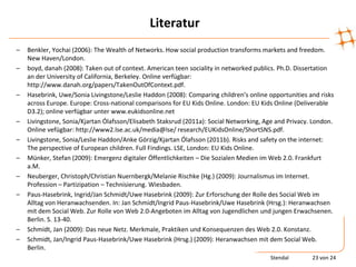 Literatur
–   Benkler, Yochai (2006): The Wealth of Networks. How social production transforms markets and freedom.
    New Haven/London.
–   boyd, danah (2008): Taken out of context. American teen sociality in networked publics. Ph.D. Dissertation
    an der University of California, Berkeley. Online verfügbar:
    http://www.danah.org/papers/TakenOutOfContext.pdf.
–   Hasebrink, Uwe/Sonia Livingstone/Leslie Haddon (2008): Comparing children’s online opportunities and risks
    across Europe. Europe: Cross-national comparisons for EU Kids Online. London: EU Kids Online (Deliverable
    D3.2); online verfügbar unter www.eukidsonline.net
–   Livingstone, Sonia/Kjartan Ólafsson/Elisabeth Staksrud (2011a): Social Networking, Age and Privacy. London.
    Online vefügbar: http://www2.lse.ac.uk/media@lse/ research/EUKidsOnline/ShortSNS.pdf.
–   Livingstone, Sonia/Leslie Haddon/Anke Görzig/Kjartan Ólafsson (2011b). Risks and safety on the internet:
    The perspective of European children. Full Findings. LSE, London: EU Kids Online.
–   Münker, Stefan (2009): Emergenz digitaler Öffentlichkeiten – Die Sozialen Medien im Web 2.0. Frankfurt
    a.M.
–   Neuberger, Christoph/Christian Nuernbergk/Melanie Rischke (Hg.) (2009): Journalismus im Internet.
    Profession – Partizipation – Technisierung. Wiesbaden.
–   Paus-Hasebrink, Ingrid/Jan Schmidt/Uwe Hasebrink (2009): Zur Erforschung der Rolle des Social Web im
    Alltag von Heranwachsenden. In: Jan Schmidt/Ingrid Paus-Hasebrink/Uwe Hasebrink (Hrsg.): Heranwachsen
    mit dem Social Web. Zur Rolle von Web 2.0-Angeboten im Alltag von Jugendlichen und jungen Erwachsenen.
    Berlin. S. 13-40.
–   Schmidt, Jan (2009): Das neue Netz. Merkmale, Praktiken und Konsequenzen des Web 2.0. Konstanz.
–   Schmidt, Jan/Ingrid Paus-Hasebrink/Uwe Hasebrink (Hrsg.) (2009): Heranwachsen mit dem Social Web.
    Berlin.
                                                                                        Stendal        23 von 24
 
