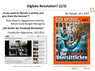 Digitale Revolution? (2/2)
„If you want to liberate a society, just                                             Der Spiegel, 10.1.2011
give them the Internet“?
   Wael Ghonim (ägyptischer Internet-
      Aktivist [und Google-Manager])
„Die Kinder der Facebook-Revolution“
     Frankfurter Allgemeine, 19.2.2011




          Quelle: http://www.youtube.com/watch?v=AwSPGd4k4v4   Quelle: http://wissen.spiegel.de/wissen/titel/SP/2011/2/300/titel.jpg

                                                                                                     Stendal                 3 von 24
 