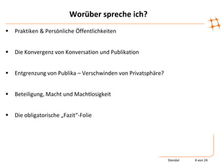 Worüber spreche ich?
   Praktiken & Persönliche Öffentlichkeiten


   Die Konvergenz von Konversation und Publikation


   Entgrenzung von Publika – Verschwinden von Privatsphäre?


   Beteiligung, Macht und Machtlosigkeit


   Die obligatorische „Fazit“-Folie




                                                               Stendal   4 von 24
 