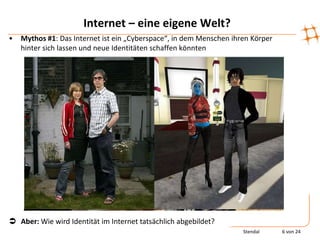 Internet – eine eigene Welt?
•   Mythos #1: Das Internet ist ein „Cyberspace“, in dem Menschen ihren Körper
    hinter sich lassen und neue Identitäten schaffen könnten




 Aber: Wie wird Identität im Internet tatsächlich abgebildet?
                                                                     Stendal     6 von 24
 