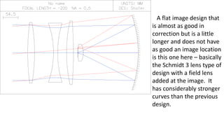 A flat image design that
is almost as good in
correction but is a little
longer and does not have
as good an image location
is this one here – basically
the Schmidt 3 lens type of
design with a field lens
added at the image. It
has considerably stronger
curves than the previous
design.
 