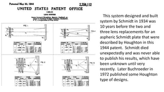 This system designed and built
system by Schmidt in 1934 was
10 years before the two and
three lens replacements for an
aspheric Schmidt plate that were
described by Houghton in this
1944 patent. Schmidt died
unexpectedly and was never able
to publish his results, which have
been unknown until very
recently. Later Buchroeder in
1972 published some Houghton
type of designs.
 