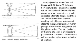 In 1983 (SPIE Vol. 0399 -“Optical
Design With Air Lenses”) I showed
how the two lens Houghton corrector
can be replaced with two nearly zero
power meniscus lenses to get a well-
corrected alternate design. And there
are theoretical reasons why the
resulting pair of lenses moves much
closer to the spherical primary mirror,
giving a much shorter design than the
Houghton design. The lens thickness
in this kind of design is an important
parameter that affects axial and lateral
color as well as higher-order spherical
aberration.
 