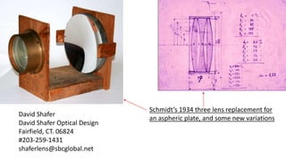 Schmidt’s 1934 three lens replacement for
an aspheric plate, and some new variations
David Shafer
David Shafer Optical Design
Fairfield, CT. 06824
#203-259-1431
shaferlens@sbcglobal.net
 