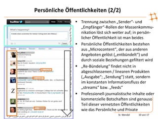 Persönliche Öffentlichkeiten (2/2)
                 Trennung zwischen „Sender“- und
                  „Empfänger“-Rollen der Massenkommu-
                  nikation löst sich weiter auf; in persön-
                  licher Öffentlichkeit ist man beides
                 Persönliche Öffentlichkeiten bestehen
                  aus „Microcontent“, der aus anderen
                  Angeboten gelöst („entbündelt“) und
                  durch soziale Beziehungen gefiltert wird
                 „Re-Bündelung“ findet nicht in
                  abgeschlossenen / linearen Produkten
                  („Ausgabe“; „Sendung“) statt, sondern
                  im konstanten Informationsfluss der
                  „streams“ bzw. „feeds“
                 Professionell-journalistische Inhalte oder
                  kommerzielle Botschaften sind genauso
                  Teil dieser vernetzten Öffentlichkeiten
                  wie das Persönliche und Private
                                       St. Wendel   10 von 17
 