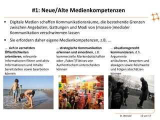 #1: Neue/Alte Medienkompetenzen
 Digitale Medien schaffen Kommunikationsräume, die bestehende Grenzen
  zwischen Angeboten, Gattungen und Modi von (massen-)medialer
  Kommunikation verschwimmen lassen
 Sie erfordern daher eigene Medienkompetenzen, z.B. …
… sich in vernetzten              … strategische Kommunikation     … situationsgerecht
Öffentlichkeiten                  erkennen und einordnen, z.B.     kommunizieren, d.h.
orientieren, relevante            kommerzielle Markenbotschaften   Argumente
Informationen filtern und aktiv   oder „Fakes“/Fiktives von        artikulieren, bewerten und
Informationen und Inhalte         Authentischem unterscheiden      abwägen sowie Reichweite
bereitstellen sowie bearbeiten    können                           und Folgen abschätzen
können                                                             können




                                                                         St. Wendel   12 von 17
 