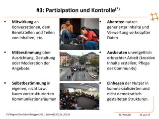 #3: Partizipation und Kontrolle(*)
    Mitwirkung an                                           Abernten nutzer-
     Konversationen, dem                                      generierter Inhalte und
     Bereitstellen und Teilen                                 Verwertung verknüpfter
     von Inhalten, etc.                                       Daten


    Mitbestimmung über                                      Ausbeuten unentgeltlich
     Ausrichtung, Gestaltung                                  erbrachter Arbeit (kreative
     oder Moderation der                                      Inhalte erstellen; Pflege
     Angebote                                                 der Community)


    Selbstbestimmung in                                     Einhegen der Nutzer in
     eigenen, nicht bzw.                                      kommerzialisierten und
     kaum vorstrukturierten                                   nicht demokratisch
     Kommunikationsräumen                                     gestalteten Strukturen.


(*) Wagner/Gerlicher/Brüggen 2011; Schmidt 2012a, 2012b             St. Wendel   15 von 17
 