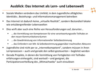 Ausblick: Das Internet als Lern- und Lebenswelt
   Soziale Medien verändern das Umfeld, in dem Jugendliche alltägliches
    Identitäts-, Beziehungs- und Informationsmanagement betreiben
   Das Internet ist dadurch keine „virtuelle Realität“, sondern Bestandteil lokaler
    wie ortsübergreifender Lebenswelten
   Dies wirft aber auch eine Reihe von Herausforderungen auf, darunter…
       … die Vermittlung von Kompetenzen für eine verantwortungsvolle Teilhabe an
        den neuen Kommunikationsräumen
       … die Gewährleistung von informationeller Selbstbestimmung
       … das Einfordern von Mit- & Selbstbestimmung gegenüber machtvollen Akteuren
   Jugendliche sind nicht per se „internetkompetent“, sondern müssen in ihren
    Lernprozessen – auch und gerade den selbst-gesteuerten – begleitet werden
   Gerade Projekte, in denen die Vermittlung von Fertigkeiten mit Teilhabe-
    erfahrungen einhergeht, sind wertvoll – und geeignet, die
    Partizipationsverheißung des „Mitmachwebs“ auch einzulösen

                                                                  St. Wendel   16 von 17
 