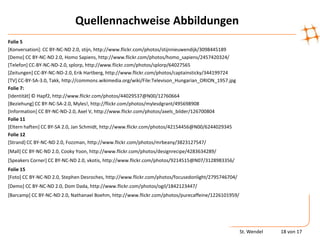 Quellennachweise Abbildungen
Folie 5
[Konversation]: CC BY-NC-ND 2.0, stijn, http://www.flickr.com/photos/stijnnieuwendijk/3098445189
[Demo] CC BY-NC-ND 2.0, Homo Sapiens, http://www.flickr.com/photos/homo_sapiens/2457420324/
[Telefon] CC-BY-NC-ND-2.0, splorp, http://www.flickr.com/photos/splorp/64027565
[Zeitungen] CC-BY-NC-ND-2.0, Erik Hartberg, http://www.flickr.com/photos/captainsticky/344199724
[TV] CC-BY-SA-3.0, Takk, http://commons.wikimedia.org/wiki/File:Televison_Hungarian_ORION_1957.jpg
Folie 7:
[Identität] © Hapf2, http://www.flickr.com/photos/44029537@N00/12760664
[Beziehung] CC BY-NC-SA-2.0, Myles!, http://flickr.com/photos/mylesdgrant/495698908
[Information] CC BY-NC-ND-2.0, Axel V, http://www.flickr.com/photos/axels_bilder/126700804
Folie 11
[Eltern haften] CC BY-SA 2.0, Jan Schmidt, http://www.flickr.com/photos/42154456@N00/6244029345
Folie 12
[Strand] CC BY-NC-ND 2.0, Fozzman, http://www.flickr.com/photos/mrbeany/3823127547/
[Mall] CC BY-NC-ND 2.0, Cooky Yoon, http://www.flickr.com/photos/designrecipe/4283634289/
[Speakers Corner] CC BY-NC-ND 2.0, vkotis, http://www.flickr.com/photos/9214515@N07/3128983356/
Folie 15
[Foto] CC BY-NC-ND 2.0, Stephen Desroches, http://www.flickr.com/photos/focusedonlight/2795746704/
[Demo] CC BY-NC-ND 2.0, Dom Dada, http://www.flickr.com/photos/ogil/1842123447/
[Barcamp] CC BY-NC-ND 2.0, Nathanael Boehm, http://www.flickr.com/photos/purecaffeine/1226101959/




                                                                                                     St. Wendel   18 von 17
 