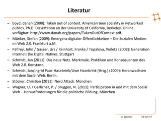 Literatur
– boyd, danah (2008): Taken out of context. American teen sociality in networked
  publics. Ph.D. Dissertation an der University of California, Berkeley. Online
  verfügbar: http://www.danah.org/papers/TakenOutOfContext.pdf.
– Münker, Stefan (2009): Emergenz digitaler Öffentlichkeiten – Die Sozialen Medien
  im Web 2.0. Frankfurt a.M.
– Palfrey, John / Gasser, Urs / Reinhart, Franka / Topalova, Violeta (2008): Generation
  Internet: Die Digital Natives. Stuttgart
– Schmidt, Jan (2011): Das neue Netz. Merkmale, Praktiken und Konsequenzen des
  Web 2.0. Konstanz.
– Schmidt, Jan/Ingrid Paus-Hasebrink/Uwe Hasebrink (Hrsg.) (2009): Heranwachsen
  mit dem Social Web. Berlin.
– Stöcker, Christian (2011): Nerd Attack. München
– Wagner, U. / Gerlicher, P. / Brüggen, N. (2011): Partizipation in und mit dem Social
  Web – Herausforderungen für die politische Bildung. München




                                                                     St. Wendel   19 von 17
 