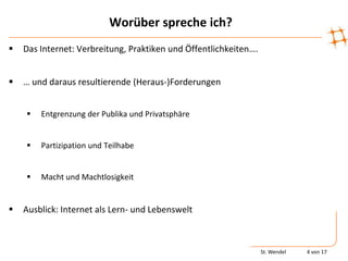 Worüber spreche ich?
   Das Internet: Verbreitung, Praktiken und Öffentlichkeiten….


   … und daraus resultierende (Heraus-)Forderungen


       Entgrenzung der Publika und Privatsphäre


       Partizipation und Teilhabe


       Macht und Machtlosigkeit


   Ausblick: Internet als Lern- und Lebenswelt



                                                                  St. Wendel   4 von 17
 