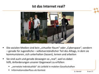 Ist das Internet real?




 Die sozialen Medien sind kein „virtueller Raum“ oder „Cyberspace“, sondern
  – gerade für Jugendliche – selbstverständlicher Teil des Alltags, in dem sie
  kommunizieren, sich unterhalten (lassen), lernen und arbeiten
 Sie sind auch und gerade deswegen so „real“, weil es dabei
  hilft, Anforderungen unserer Gegenwart zu erfüllen:
      „vernetzte Individualität“ als Leitbild in mobilen Gesellschaften
      Informationsüberfluss als Kontext                               St. Wendel   8 von 17
 