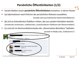 Persönliche Öffentlichkeiten (1/2)
 Soziale Medien lassen persönliche Öffentlichkeiten entstehen, in denen Nutzer
 (a) Informationen nach Kriterien der persönlichen Relevanz auswählen,
                                   [anstatt nach journalistischen Nachrichtenfaktoren]
 (b) sich an (intendiertes) Publikum richten, das aus sozialen Kontakten besteht,
   [anstatt des verstreuten, unbekannten, unverbundenen Publikums der Massenmedien]
 (c) und sich im Kommunikationsmodus des „Konversation Betreibens“ befinden.
                                                *anstatt im Modus des „Publizierens“+




                                                                   St. Wendel   9 von 17
 
