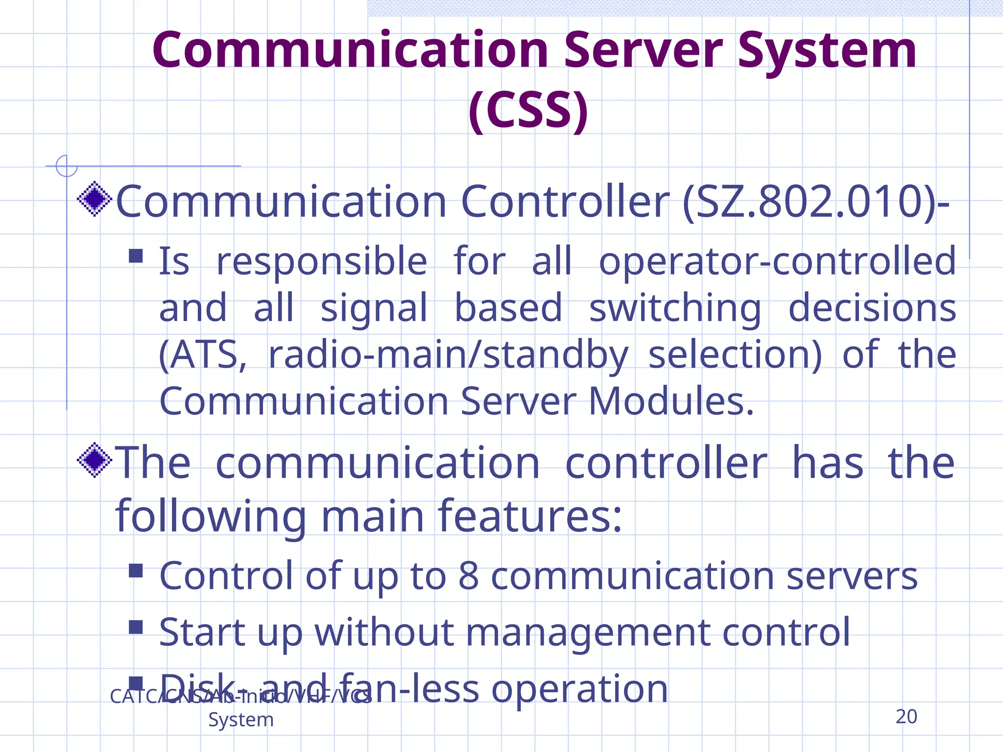 Communication Server System
(CSS)
Communication Controller (SZ.802.010)-
 Is responsible for all operator-controlled
and all signal based switching decisions
(ATS, radio-main/standby selection) of the
Communication Server Modules.
The communication controller has the
following main features:
 Control of up to 8 communication servers
 Start up without management control
 Disk- and fan-less operation
CATC/CNS/Ab-initio/VHF/VCS
System 20
 