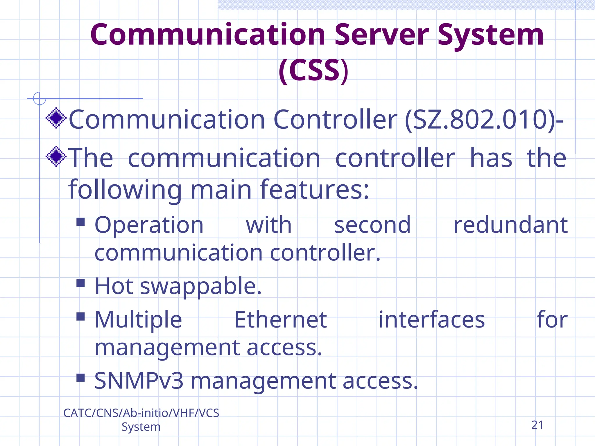 Communication Server System
(CSS)
Communication Controller (SZ.802.010)-
The communication controller has the
following main features:
 Operation with second redundant
communication controller.
 Hot swappable.
 Multiple Ethernet interfaces for
management access.
 SNMPv3 management access.
CATC/CNS/Ab-initio/VHF/VCS
System 21
 