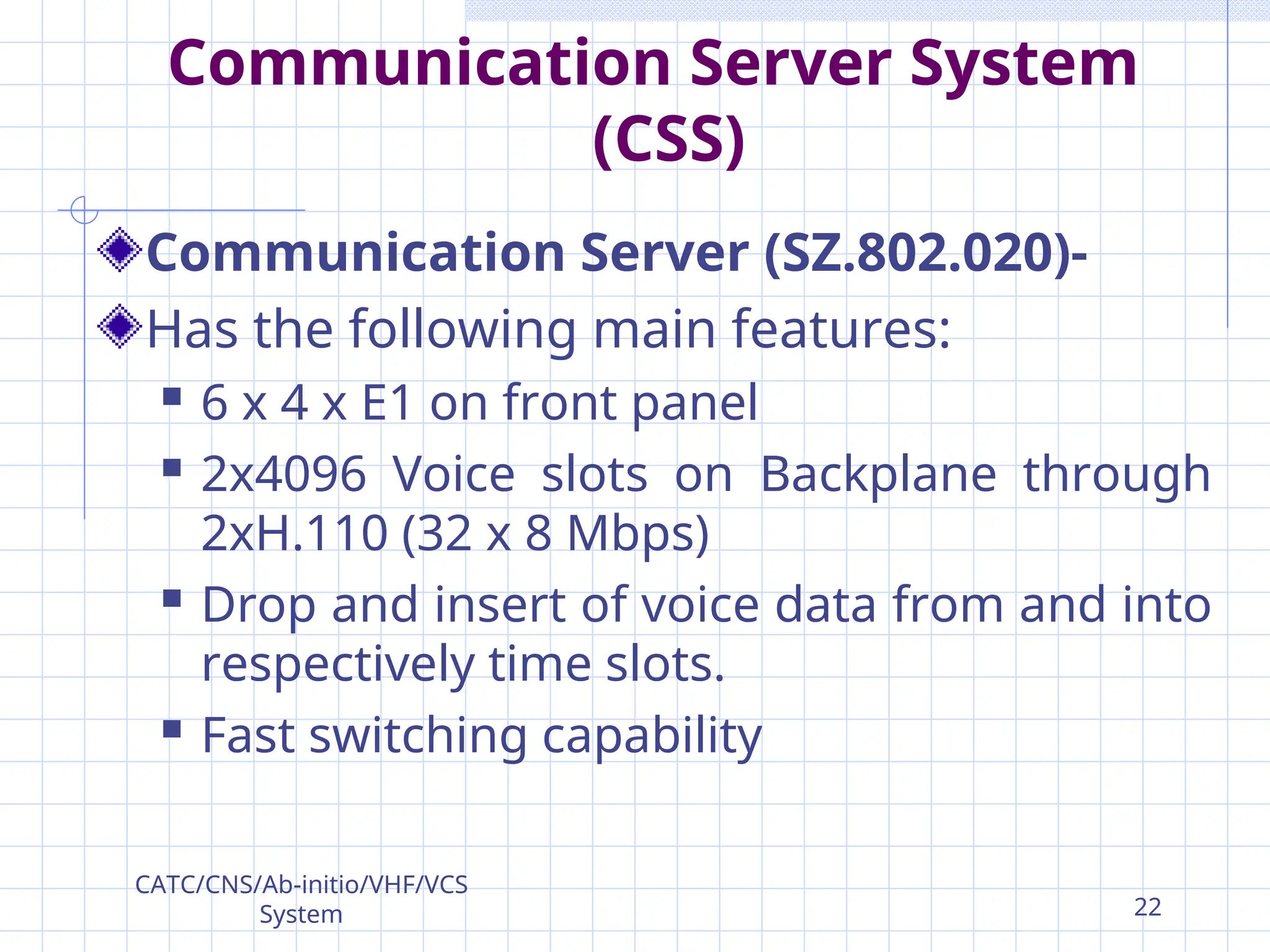 Communication Server System
(CSS)
Communication Server (SZ.802.020)-
Has the following main features:
 6 x 4 x E1 on front panel
 2x4096 Voice slots on Backplane through
2xH.110 (32 x 8 Mbps)
 Drop and insert of voice data from and into
respectively time slots.
 Fast switching capability
CATC/CNS/Ab-initio/VHF/VCS
System 22
 