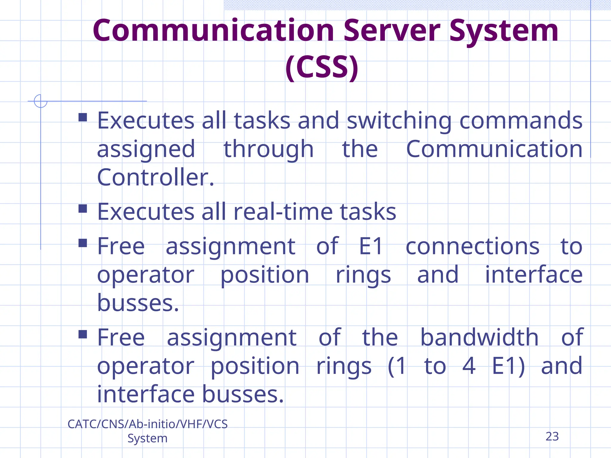 Communication Server System
(CSS)
 Executes all tasks and switching commands
assigned through the Communication
Controller.
 Executes all real-time tasks
 Free assignment of E1 connections to
operator position rings and interface
busses.
 Free assignment of the bandwidth of
operator position rings (1 to 4 E1) and
interface busses.
CATC/CNS/Ab-initio/VHF/VCS
System 23
 