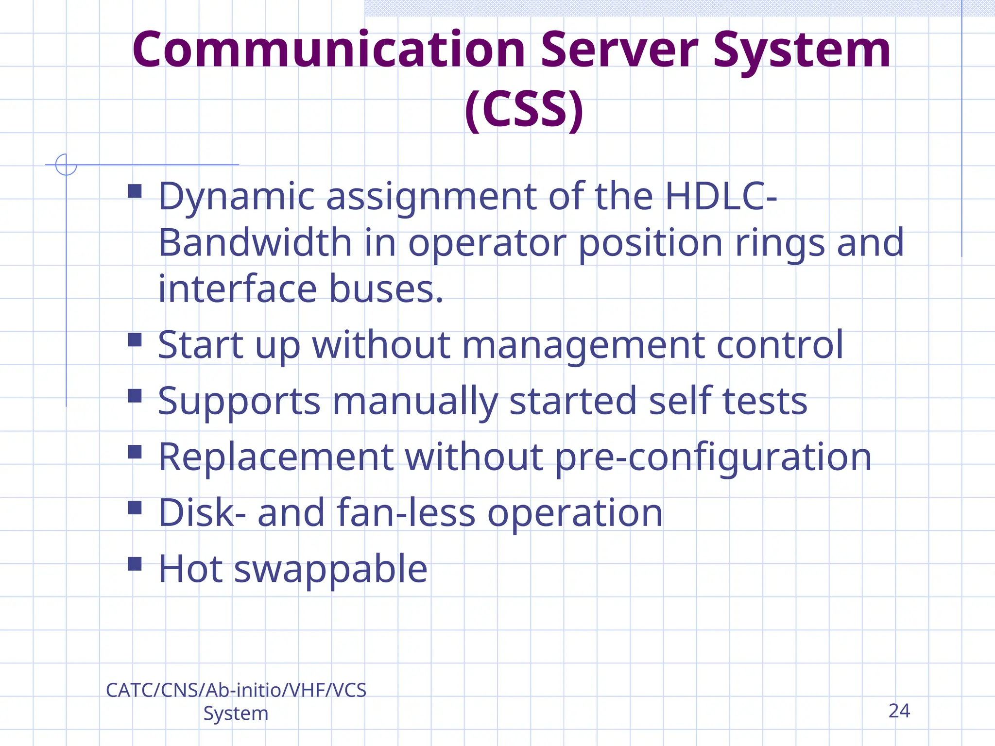 Communication Server System
(CSS)
 Dynamic assignment of the HDLC-
Bandwidth in operator position rings and
interface buses.
 Start up without management control
 Supports manually started self tests
 Replacement without pre-configuration
 Disk- and fan-less operation
 Hot swappable
CATC/CNS/Ab-initio/VHF/VCS
System 24
 
