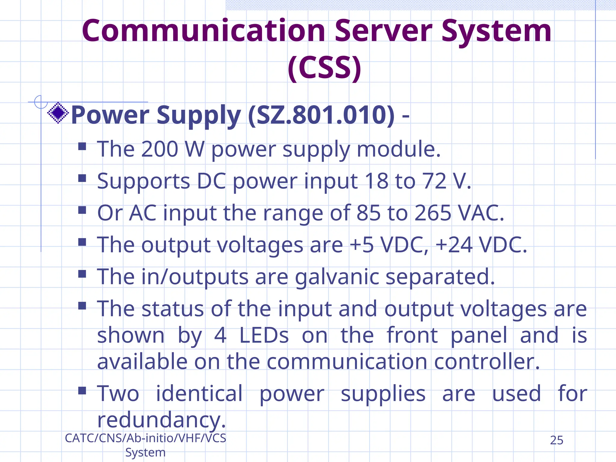Communication Server System
(CSS)
Power Supply (SZ.801.010) -
 The 200 W power supply module.
 Supports DC power input 18 to 72 V.
 Or AC input the range of 85 to 265 VAC.
 The output voltages are +5 VDC, +24 VDC.
 The in/outputs are galvanic separated.
 The status of the input and output voltages are
shown by 4 LEDs on the front panel and is
available on the communication controller.
 Two identical power supplies are used for
redundancy.
CATC/CNS/Ab-initio/VHF/VCS
System
25
 