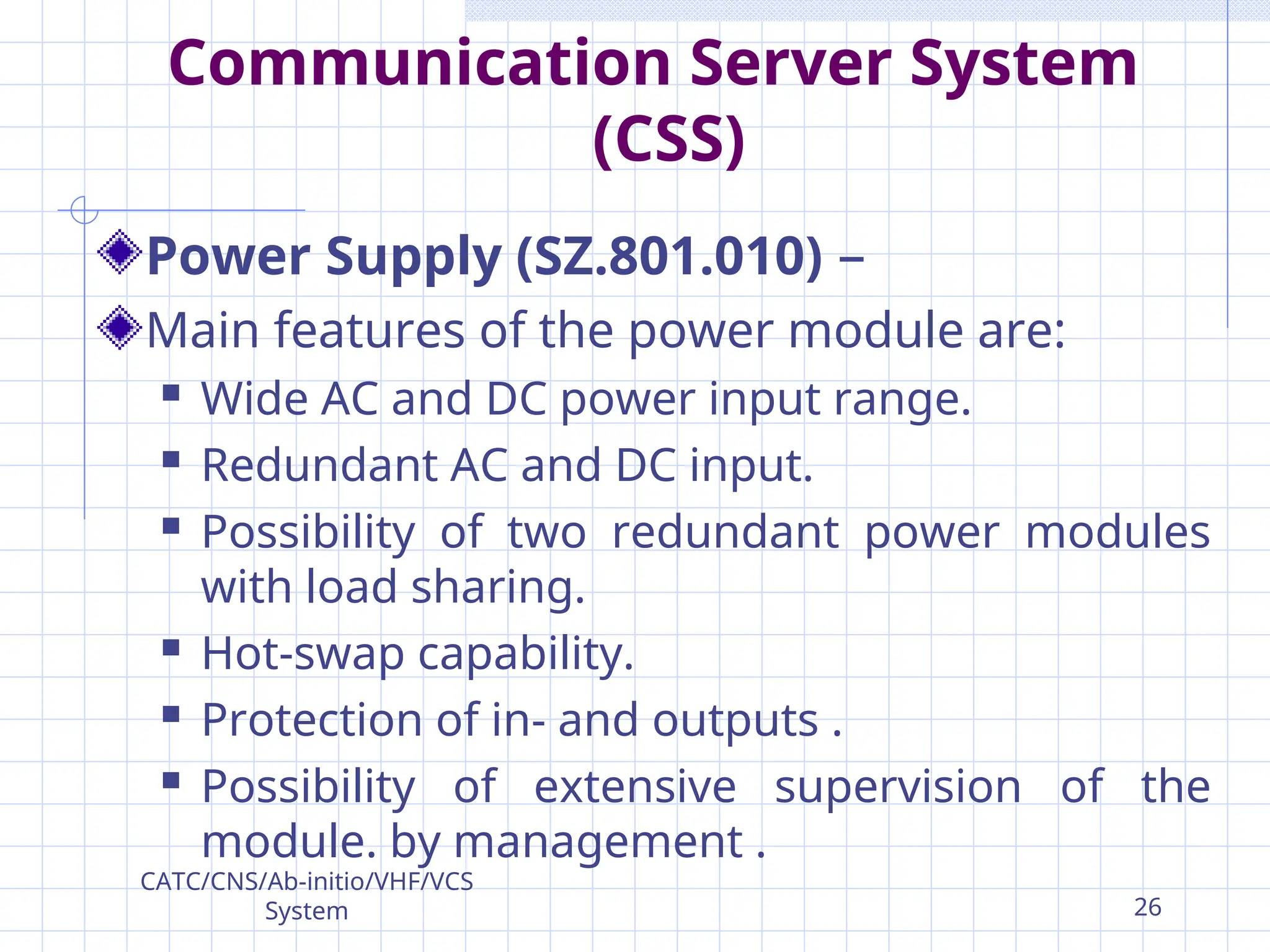 Communication Server System
(CSS)
Power Supply (SZ.801.010) –
Main features of the power module are:
 Wide AC and DC power input range.
 Redundant AC and DC input.
 Possibility of two redundant power modules
with load sharing.
 Hot-swap capability.
 Protection of in- and outputs .
 Possibility of extensive supervision of the
module. by management .
CATC/CNS/Ab-initio/VHF/VCS
System 26
 