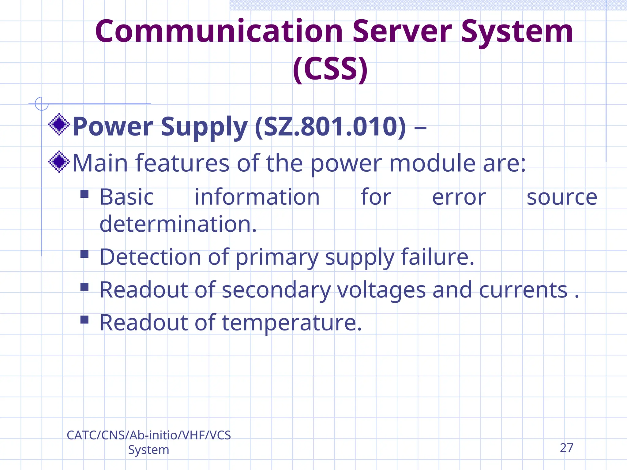 Communication Server System
(CSS)
Power Supply (SZ.801.010) –
Main features of the power module are:
 Basic information for error source
determination.
 Detection of primary supply failure.
 Readout of secondary voltages and currents .
 Readout of temperature.
CATC/CNS/Ab-initio/VHF/VCS
System 27
 