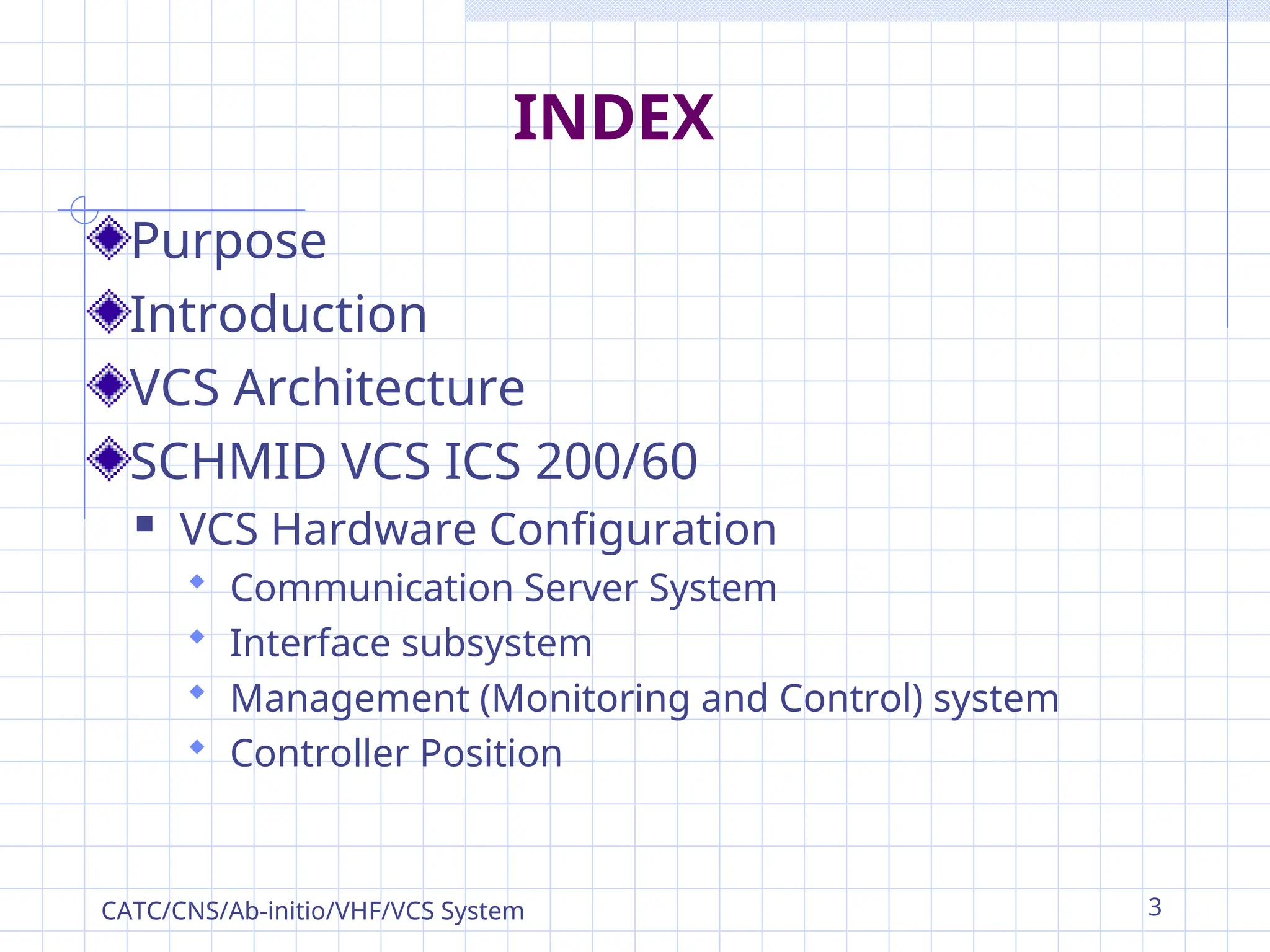 INDEX
Purpose
Introduction
VCS Architecture
SCHMID VCS ICS 200/60
 VCS Hardware Configuration
 Communication Server System
 Interface subsystem
 Management (Monitoring and Control) system
 Controller Position
CATC/CNS/Ab-initio/VHF/VCS System 3
 
