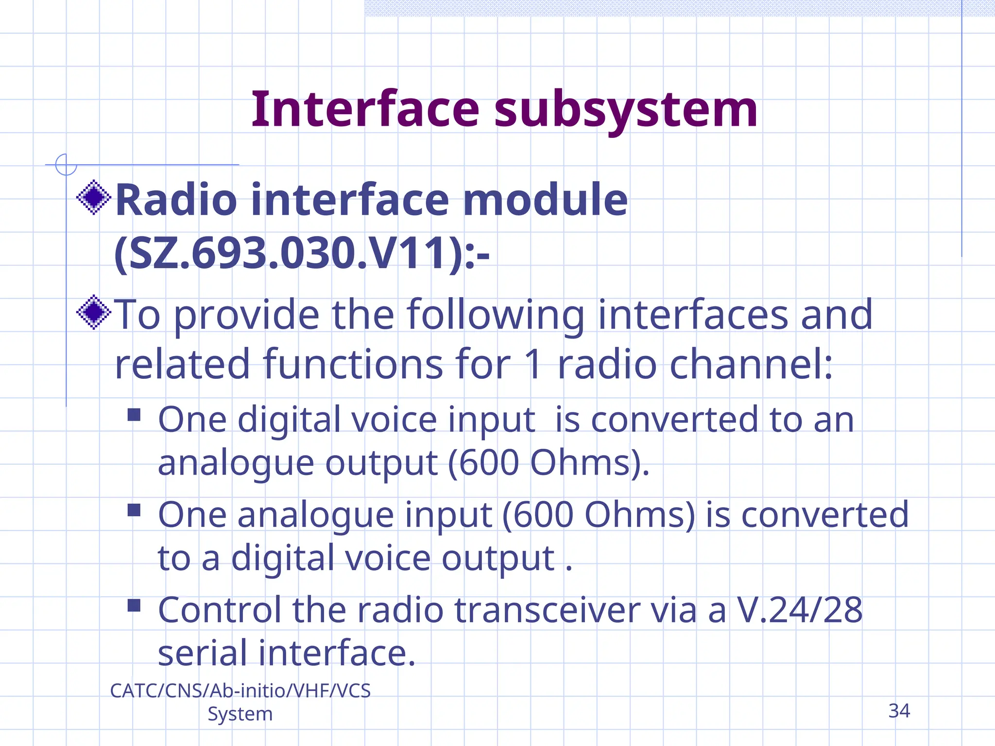 Interface subsystem
Radio interface module
(SZ.693.030.V11):-
To provide the following interfaces and
related functions for 1 radio channel:
 One digital voice input is converted to an
analogue output (600 Ohms).
 One analogue input (600 Ohms) is converted
to a digital voice output .
 Control the radio transceiver via a V.24/28
serial interface.
CATC/CNS/Ab-initio/VHF/VCS
System 34
 