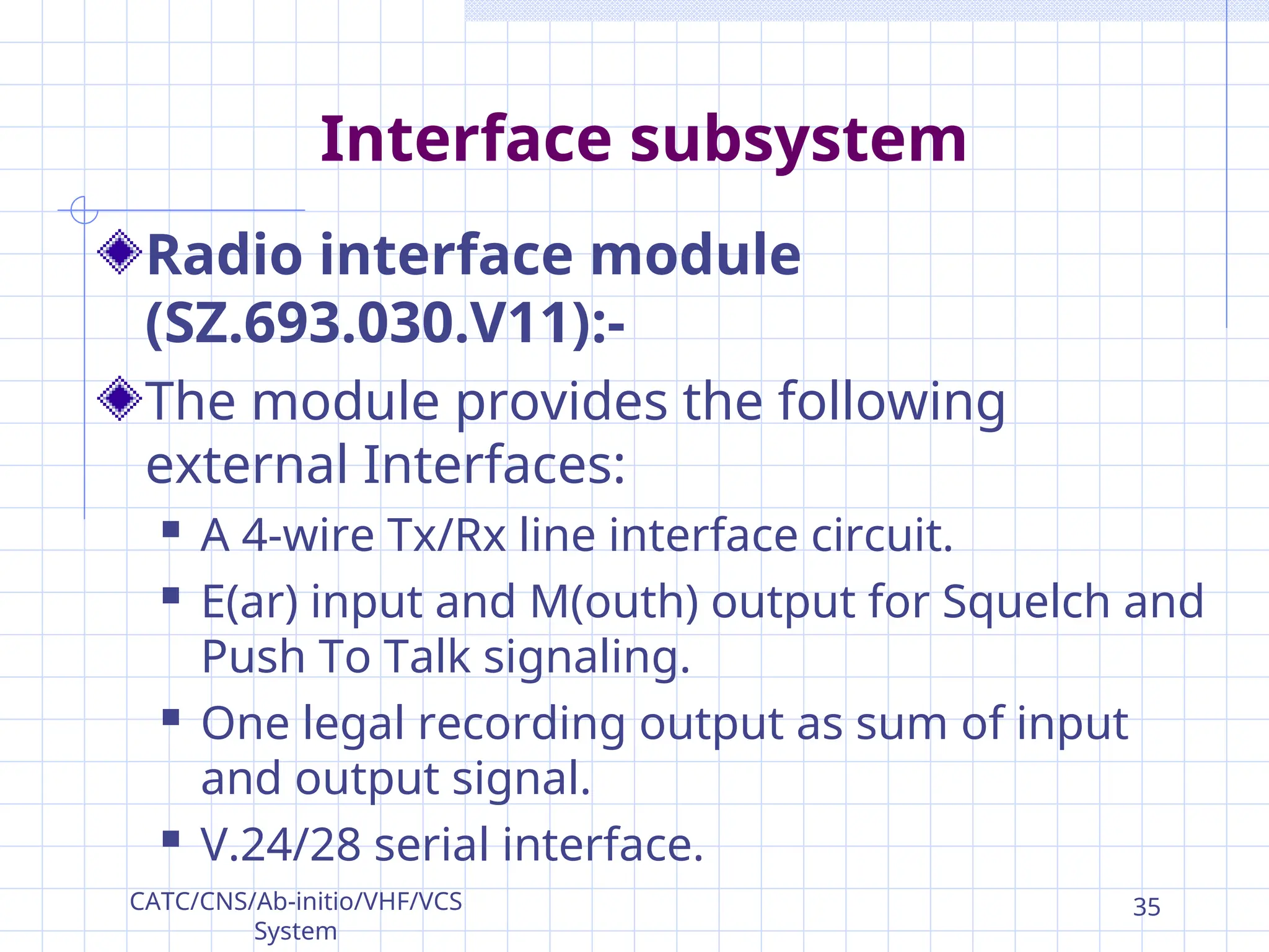 Interface subsystem
Radio interface module
(SZ.693.030.V11):-
The module provides the following
external Interfaces:
 A 4-wire Tx/Rx line interface circuit.
 E(ar) input and M(outh) output for Squelch and
Push To Talk signaling.
 One legal recording output as sum of input
and output signal.
 V.24/28 serial interface.
CATC/CNS/Ab-initio/VHF/VCS
System
35
 
