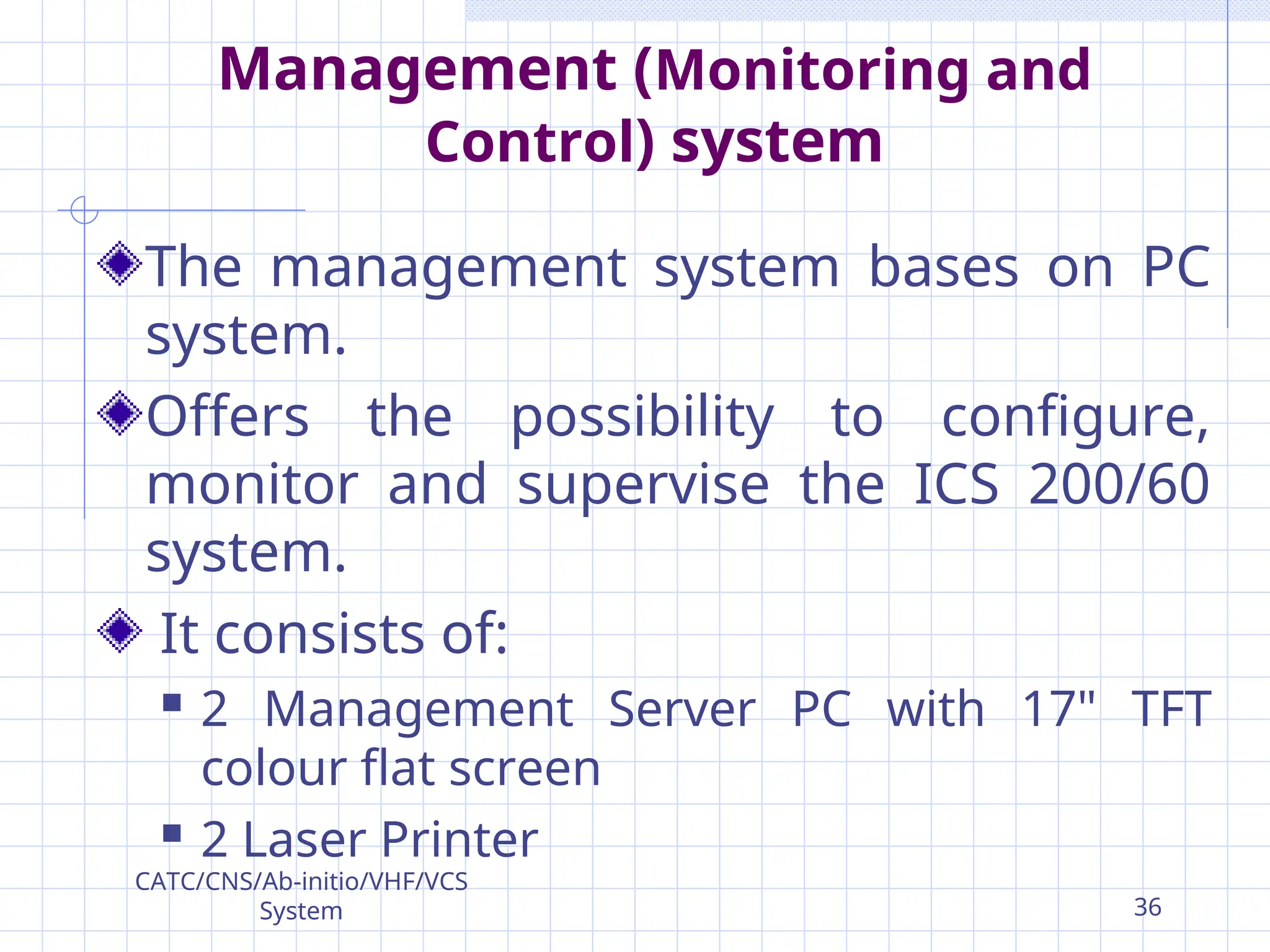 Management (Monitoring and
Control) system
The management system bases on PC
system.
Offers the possibility to configure,
monitor and supervise the ICS 200/60
system.
It consists of:
 2 Management Server PC with 17" TFT
colour flat screen
 2 Laser Printer
CATC/CNS/Ab-initio/VHF/VCS
System 36
 