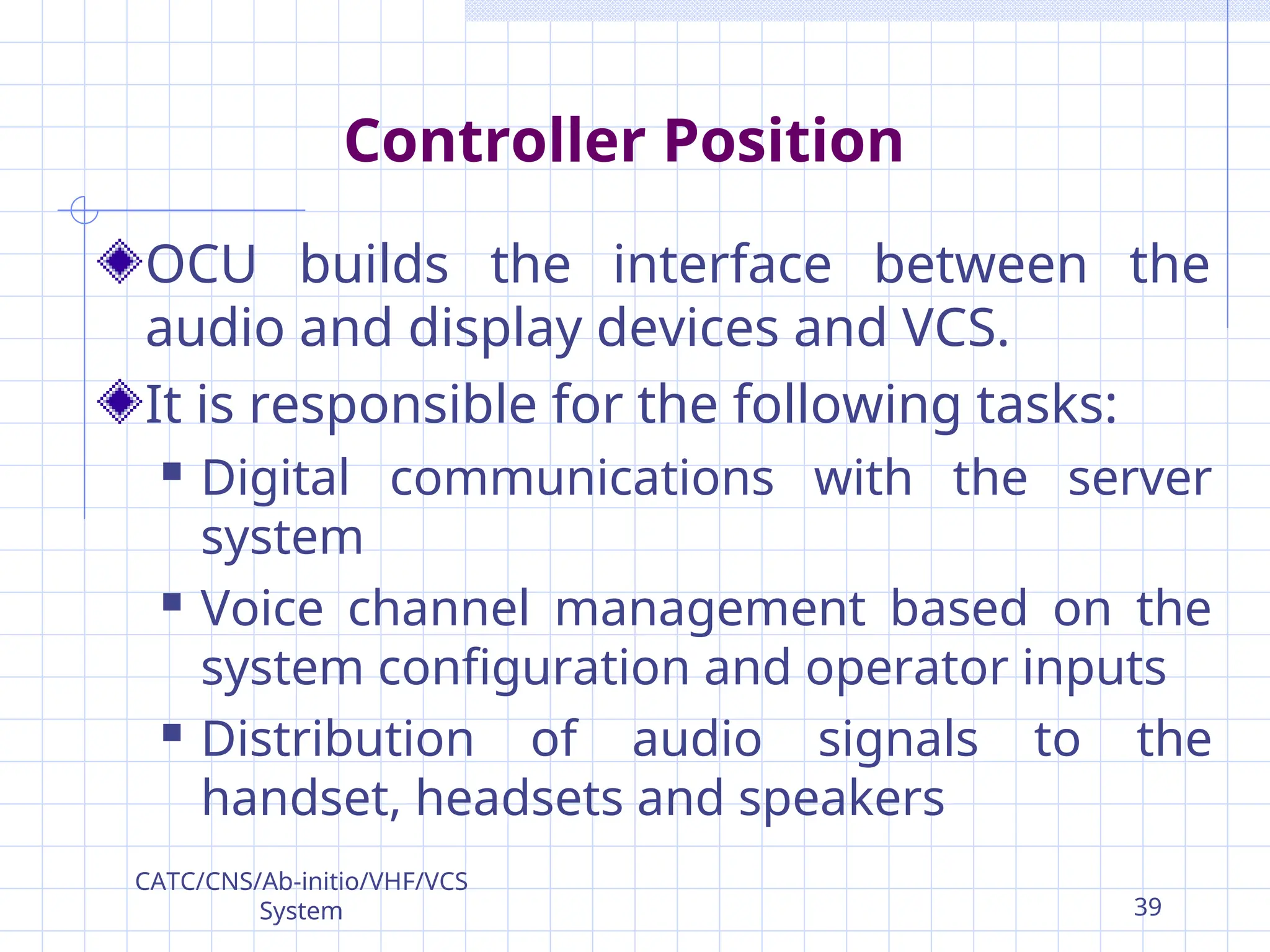 Controller Position
OCU builds the interface between the
audio and display devices and VCS.
It is responsible for the following tasks:
 Digital communications with the server
system
 Voice channel management based on the
system configuration and operator inputs
 Distribution of audio signals to the
handset, headsets and speakers
CATC/CNS/Ab-initio/VHF/VCS
System 39
 