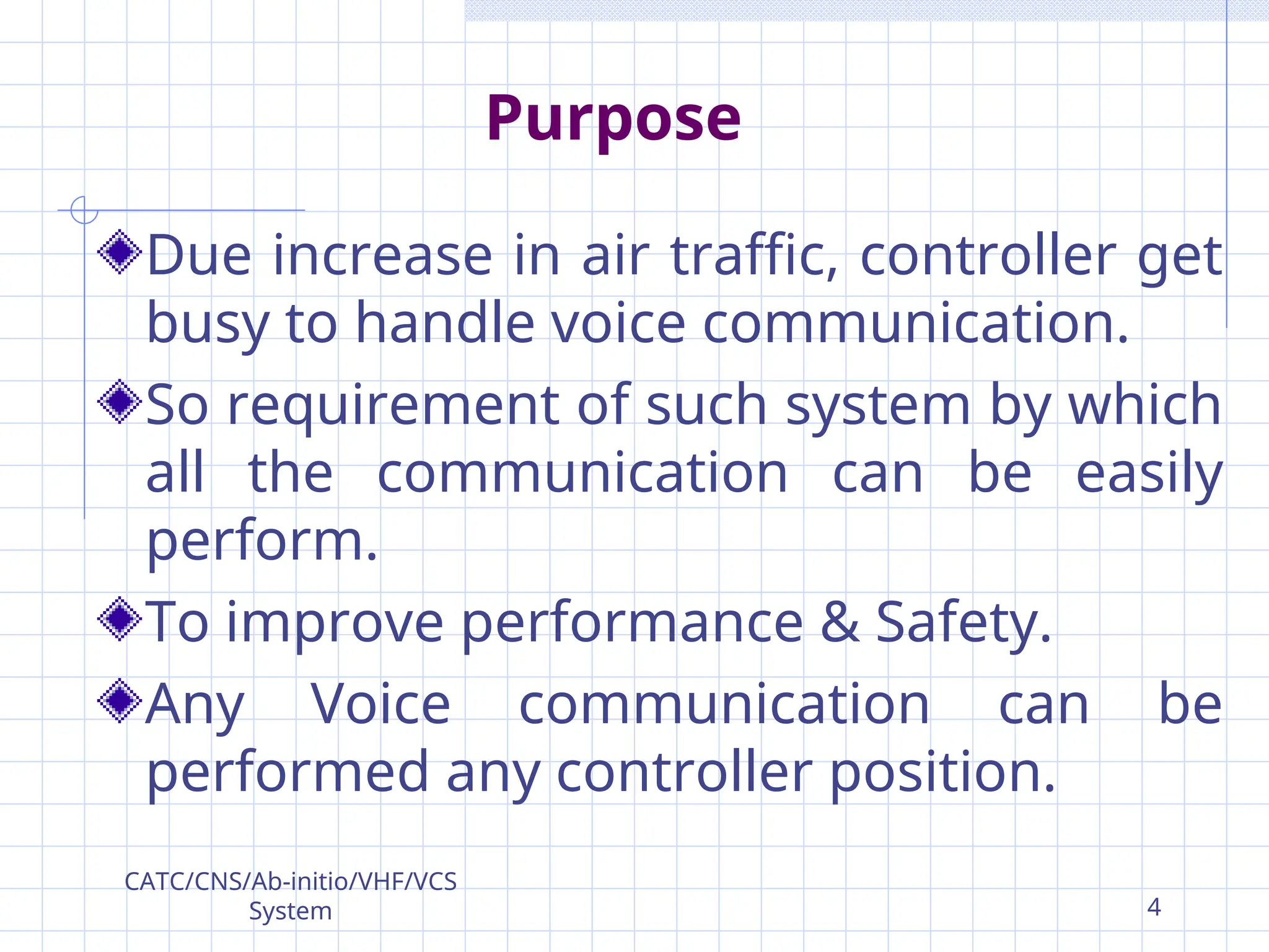 Purpose
Due increase in air traffic, controller get
busy to handle voice communication.
So requirement of such system by which
all the communication can be easily
perform.
To improve performance & Safety.
Any Voice communication can be
performed any controller position.
CATC/CNS/Ab-initio/VHF/VCS
System 4
 