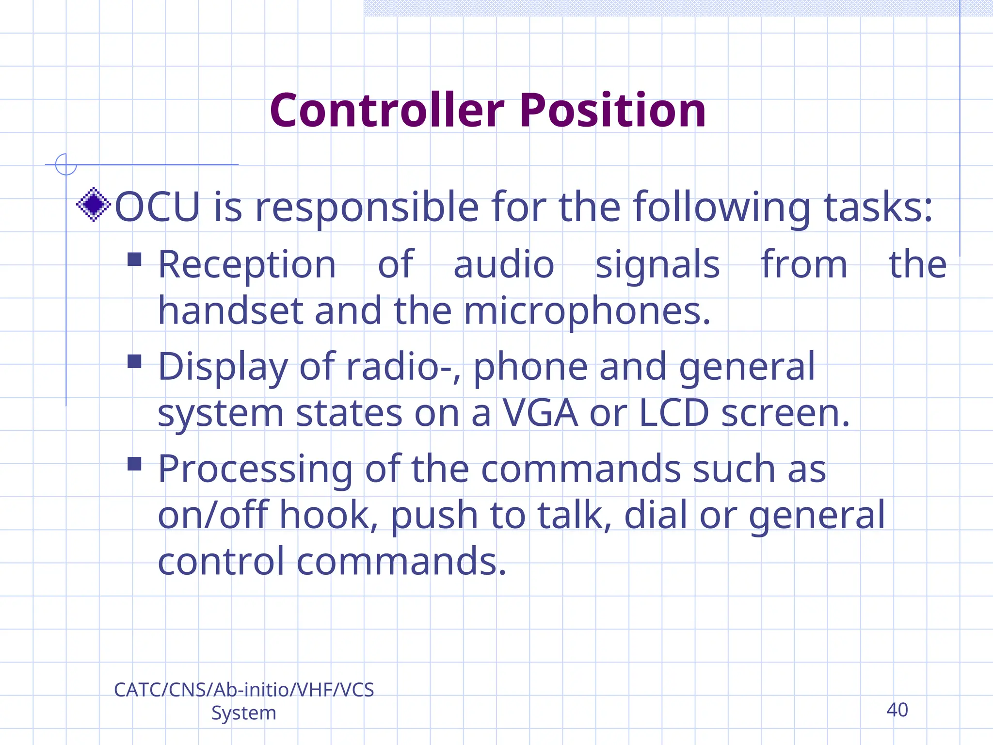 Controller Position
OCU is responsible for the following tasks:
 Reception of audio signals from the
handset and the microphones.
 Display of radio-, phone and general
system states on a VGA or LCD screen.
 Processing of the commands such as
on/off hook, push to talk, dial or general
control commands.
CATC/CNS/Ab-initio/VHF/VCS
System 40
 