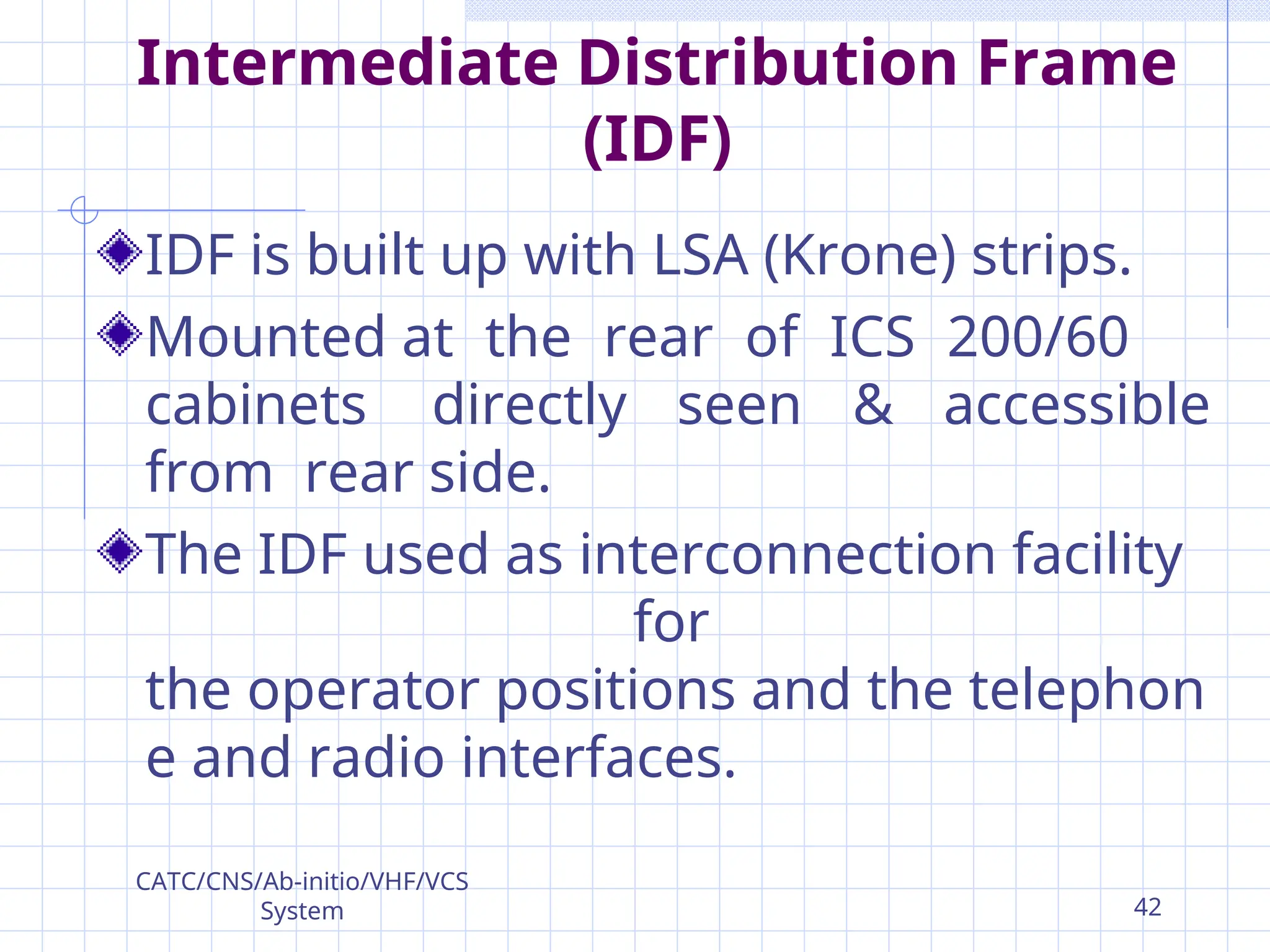 Intermediate Distribution Frame
(IDF)
IDF is built up with LSA (Krone) strips.
Mounted at the rear of ICS 200/60
cabinets directly seen & accessible
from rear side.
The IDF used as interconnection facility
for
the operator positions and the telephon
e and radio interfaces.
CATC/CNS/Ab-initio/VHF/VCS
System 42
 