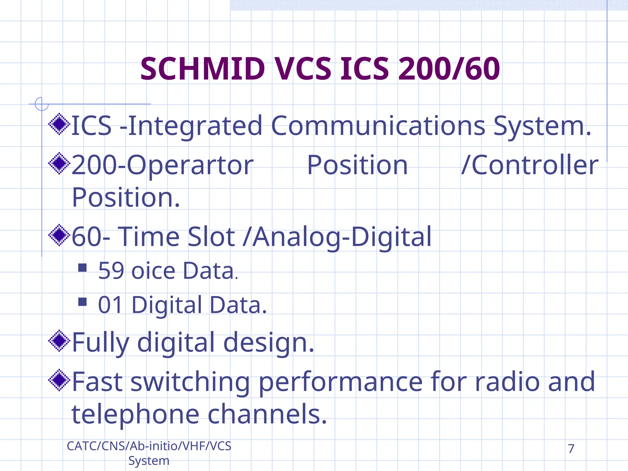 SCHMID VCS ICS 200/60
ICS -Integrated Communications System.
200-Operartor Position /Controller
Position.
60- Time Slot /Analog-Digital
 59 oice Data.
 01 Digital Data.
Fully digital design.
Fast switching performance for radio and
telephone channels.
CATC/CNS/Ab-initio/VHF/VCS
System
7
 