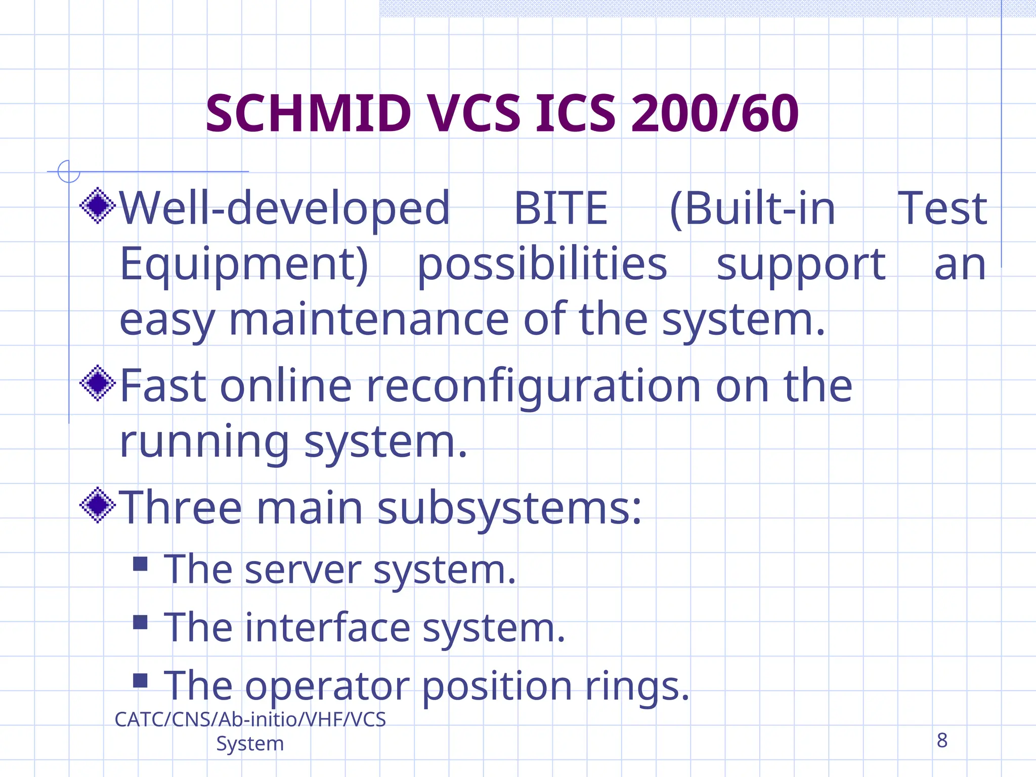 Well-developed BITE (Built-in Test
Equipment) possibilities support an
easy maintenance of the system.
Fast online reconfiguration on the
running system.
Three main subsystems:
 The server system.
 The interface system.
 The operator position rings.
SCHMID VCS ICS 200/60
CATC/CNS/Ab-initio/VHF/VCS
System 8
 