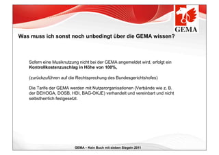 Was muss ich sonst noch unbedingt über die GEMA wissen?



   Sofern eine Musiknutzung nicht bei der GEMA angemeldet wird, erfolgt ein
   Kontrollkostenzuschlag in Höhe von 100%,

   (zurückzuführen auf die Rechtsprechung des Bundesgerichtshofes)

   Die Tarife der GEMA werden mit Nutzerorganisationen (Verbände wie z. B.
   der DEHOGA, DOSB, HDI, BAG-OKJE) verhandelt und vereinbart und nicht
   selbstherrlich festgesetzt.




                          GEMA – Kein Buch mit sieben Siegeln 2011
 