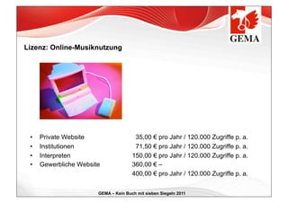Lizenz: Online-Musiknutzung




 •    Private Website                   35,00 € pro Jahr / 120.000 Zugriffe p. a.
 •    Institutionen                     71,50 € pro Jahr / 120.000 Zugriffe p. a.
 •    Interpreten                      150,00 € pro Jahr / 120.000 Zugriffe p. a.
 •    Gewerbliche Website              360,00 € –
                                       400,00 € pro Jahr / 120.000 Zugriffe p. a.


                        GEMA – Kein Buch mit sieben Siegeln 2011
 
