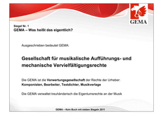 Siegel Nr. 1
GEMA – Was heißt das eigentlich?



      Ausgeschrieben bedeutet GEMA:



      Gesellschaft für musikalische Aufführungs- und
      mechanische Vervielfältigungsrechte

      Die GEMA ist die Verwertungsgesellschaft der Rechte der Urheber:
      Komponisten, Bearbeiter, Textdichter, Musikverlage

      Die GEMA verwaltet treuhänderisch die Eigentumsrechte an der Musik



                            GEMA – Kein Buch mit sieben Siegeln 2011
 